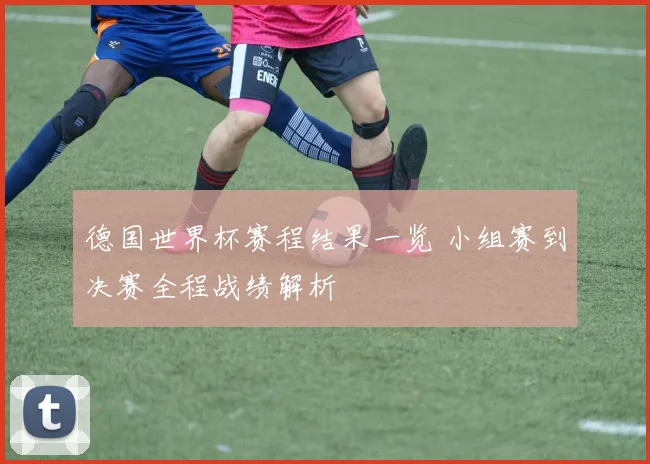 德国世界杯赛程结果一览 小组赛到决赛全程战绩解析