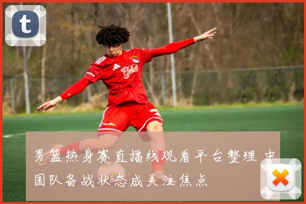 男篮热身赛直播线观看平台整理 中国队备战状态成关注焦点