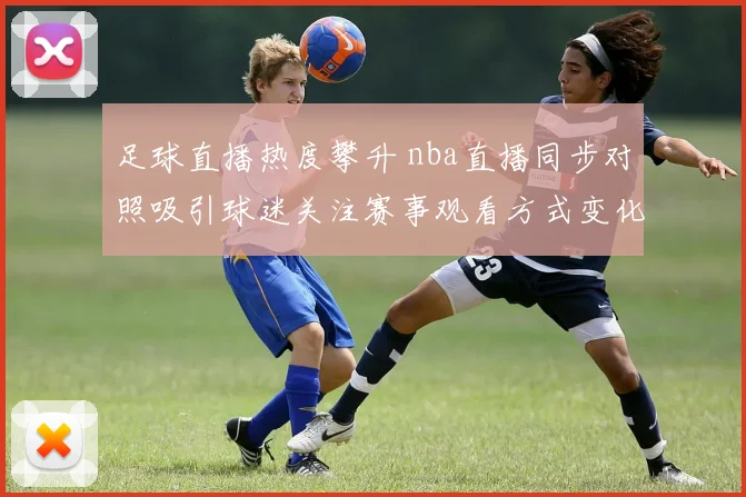 足球直播热度攀升 nba直播同步对照吸引球迷关注赛事观看方式变化