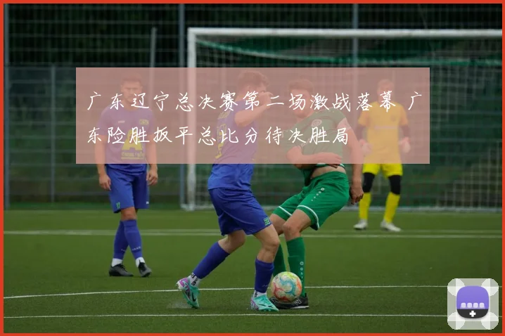 广东辽宁总决赛第二场激战落幕 广东险胜扳平总比分待决胜局